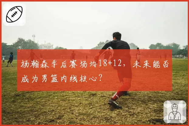 杨瀚森季后赛场均18+12,未来能否成为男篮内线核心?