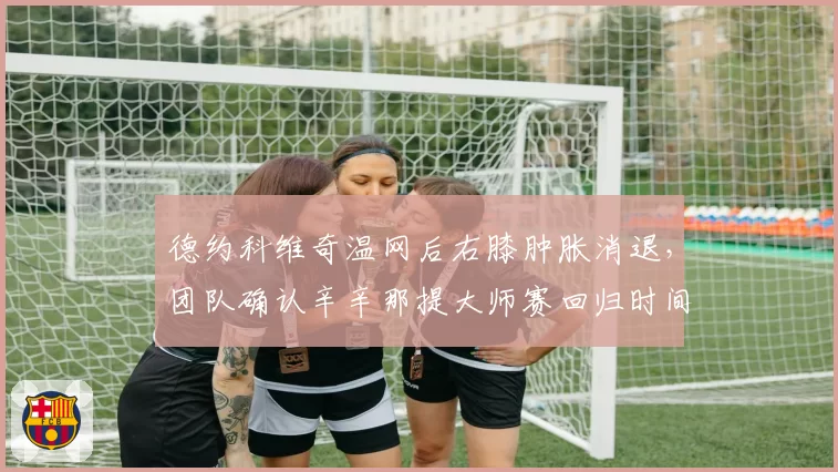 德约科维奇温网后右膝肿胀消退，团队确认辛辛那提大师赛回归时间表