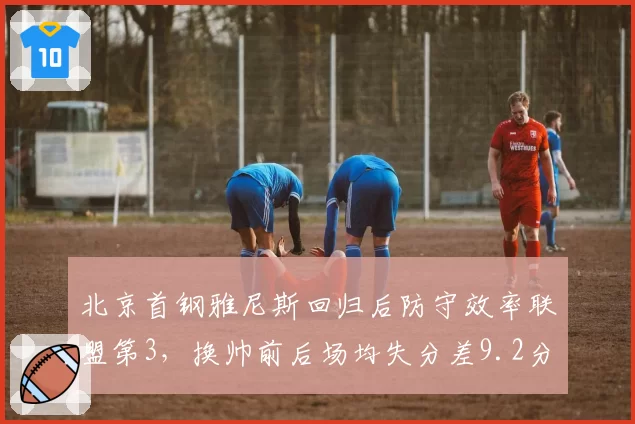 北京首钢雅尼斯回归后防守效率联盟第3，换帅前后场均失分差9.2分