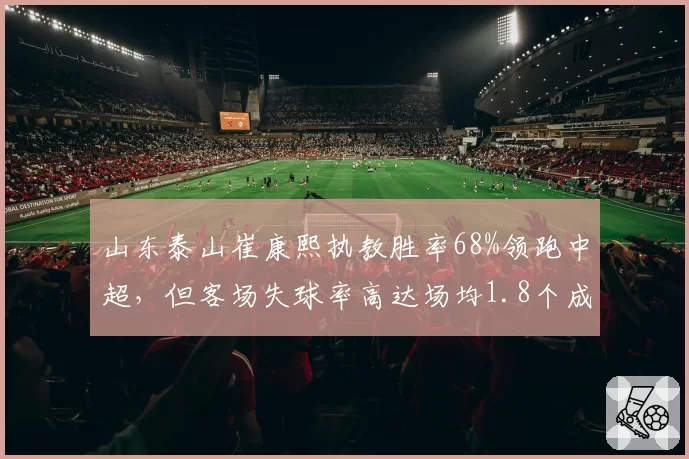 山东泰山崔康熙执教胜率68%领跑中超，但客场失球率高达场均1.8个成隐患