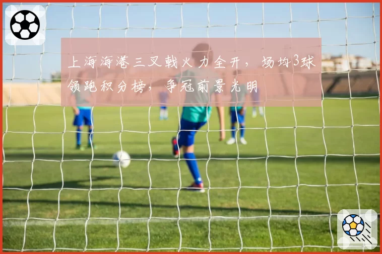 上海海港三叉戟火力全开，场均3球领跑积分榜，争冠前景光明