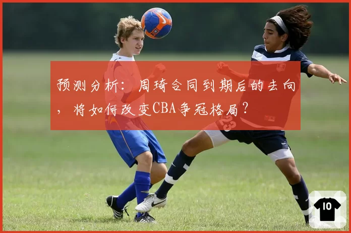 预测分析:周琦合同到期后的去向,将如何改变CBA争冠格局?