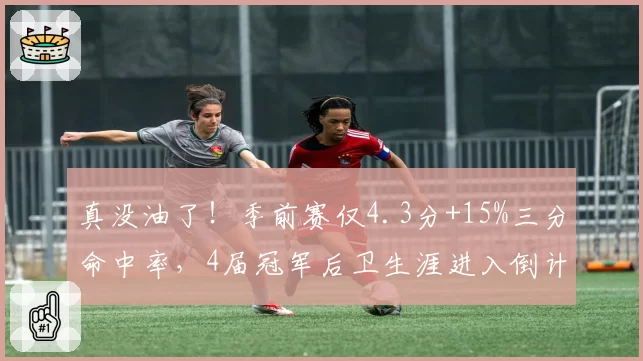 真没油了！季前赛仅4.3分+15%三分命中率，4届冠军后卫生涯进入倒计时