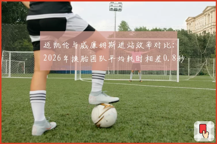 迈凯伦与威廉姆斯进站效率对比：2026年换胎团队平均耗时相差0.8秒