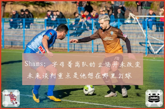 Shams：字母哥离队的立场并未改变 未来谈判重点是他想在哪里打球