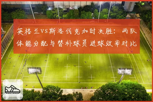 英格兰vs斯洛伐克加时决胜:两队体能分配与替补球员进球效率对比