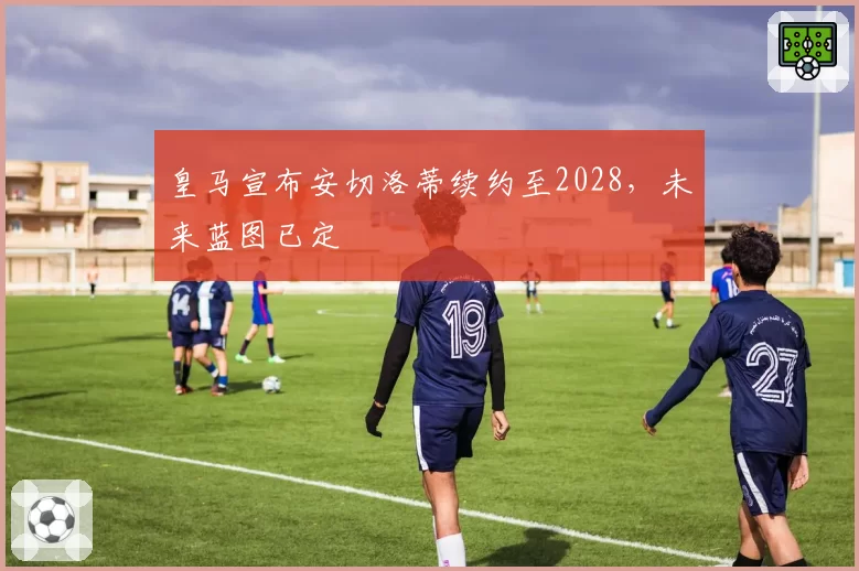皇马宣布安切洛蒂续约至2028,未来蓝图已定