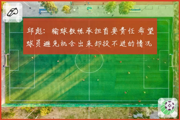 邱彪：输球教练承担首要责任 希望球员避免机会出来却投不进的情况