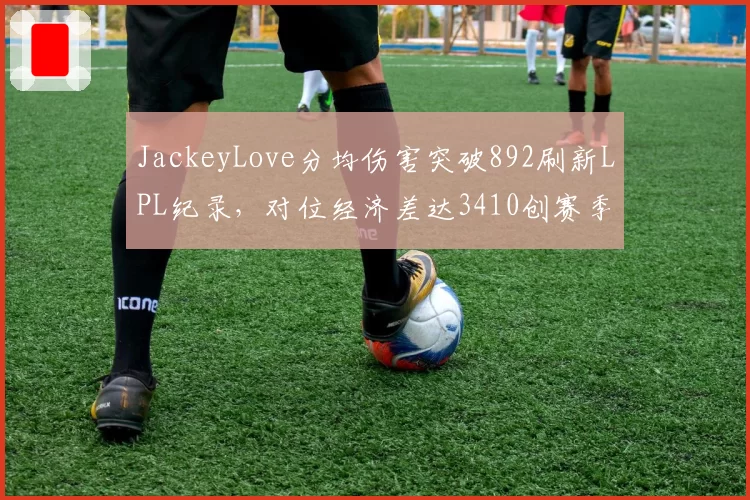JackeyLove分均伤害突破892刷新LPL纪录，对位经济差达3410创赛季新高__br_