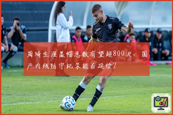 周琦生涯盖帽总数有望超800次，国产内线防守纪录能否延续？