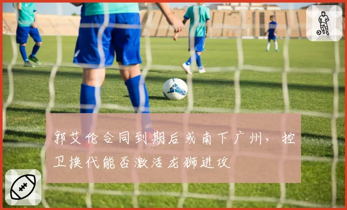 郭艾伦合同到期后或南下广州，控卫换代能否激活龙狮进攻