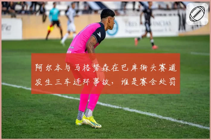 阿尔本与马格努森在巴库街头赛道发生三车连环事故,谁是赛会处罚的“漏网之鱼”?