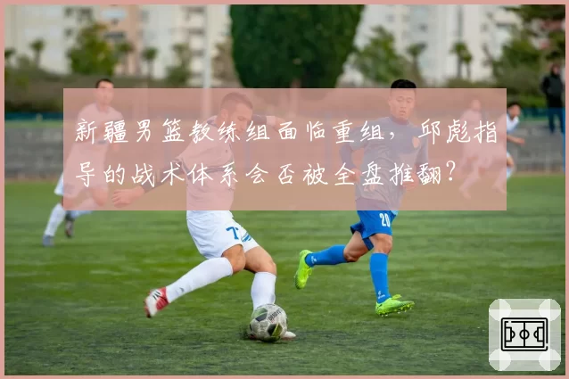 新疆男篮教练组面临重组,邱彪指导的战术体系会否被全盘推翻?