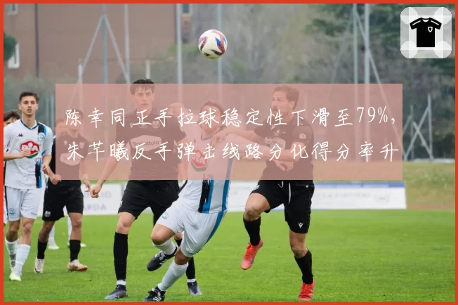 陈幸同正手拉球稳定性下滑至79%，朱芊曦反手弹击线路分化得分率升至44%