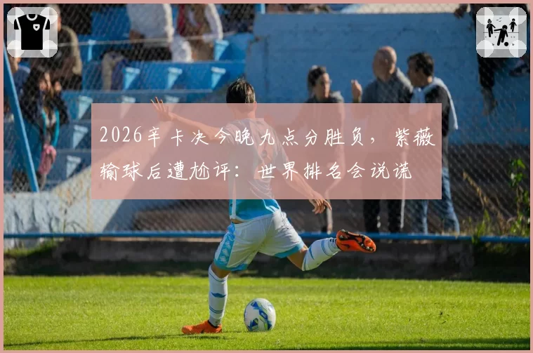 2026辛卡决今晚九点分胜负,紫薇输球后遭尬评:世界排名会说谎