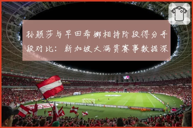 孙颖莎与早田希娜相持阶段得分手段对比:新加坡大满贯赛事数据深度解析