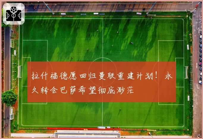 拉什福德愿回归曼联重建计划！永久转会巴萨希望彻底渺茫