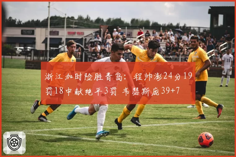浙江加时险胜青岛：程帅澎24分19罚18中献绝平3罚 韦瑟斯庞39+7