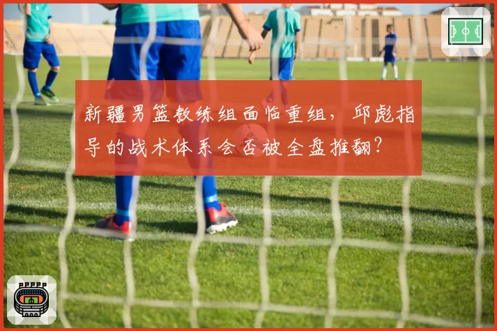 新疆男篮教练组面临重组,邱彪指导的战术体系会否被全盘推翻?