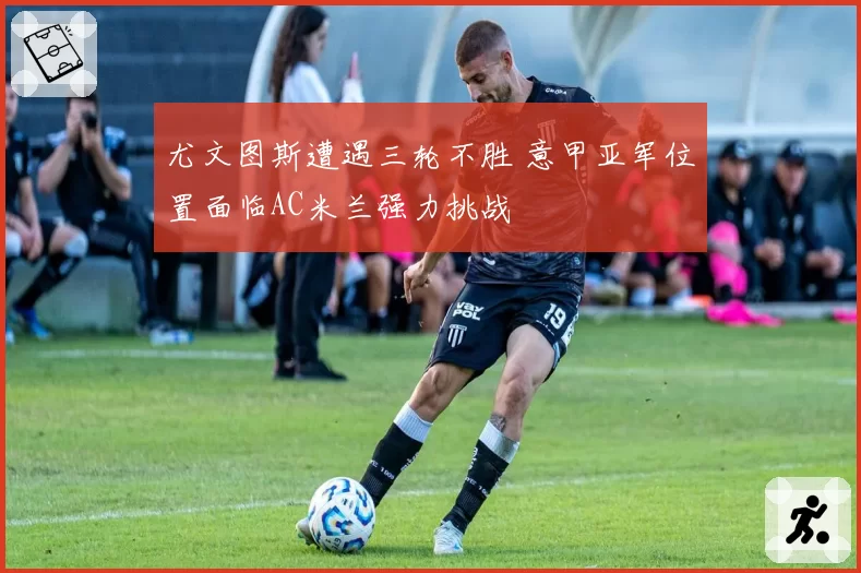 尤文图斯遭遇三轮不胜 意甲亚军位置面临AC米兰强力挑战