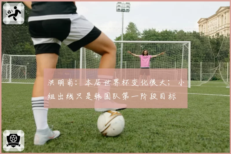 洪明甫：本届世界杯变化很大；小组出线只是韩国队第一阶段目标