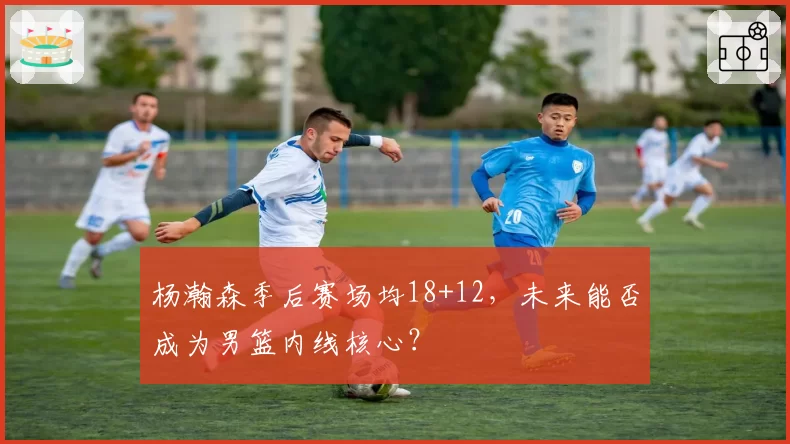 杨瀚森季后赛场均18+12，未来能否成为男篮内线核心？