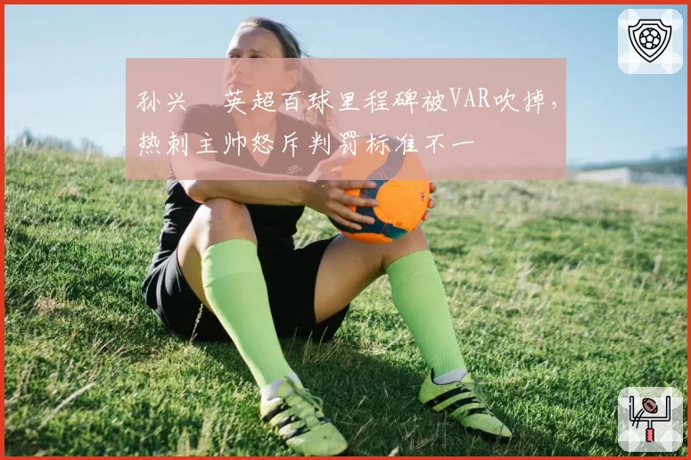 孙兴慜英超百球里程碑被VAR吹掉，热刺主帅怒斥判罚标准不一
