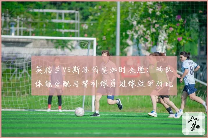 英格兰vs斯洛伐克加时决胜:两队体能分配与替补球员进球效率对比