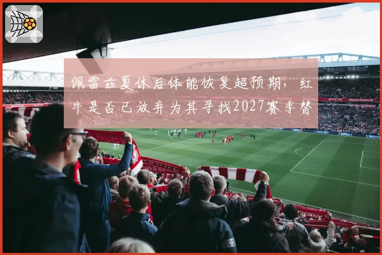 佩雷兹夏休后体能恢复超预期，红牛是否已放弃为其寻找2027赛季替代者？