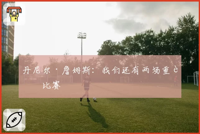 丹尼尔·詹姆斯：我们还有两场重要比赛