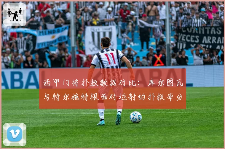 西甲门将扑救数据对比：库尔图瓦与特尔施特根面对远射的扑救率分析
