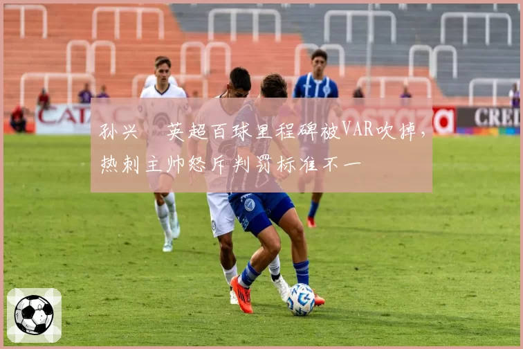 孙兴慜英超百球里程碑被VAR吹掉，热刺主帅怒斥判罚标准不一