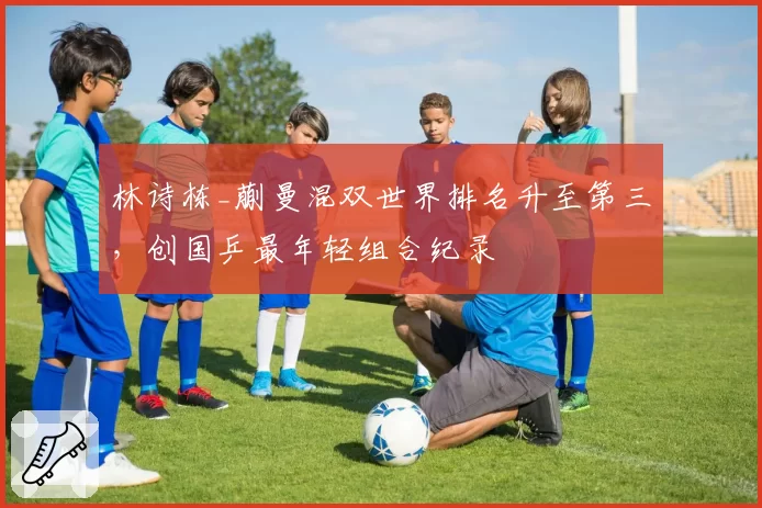 林诗栋_蒯曼混双世界排名升至第三，创国乒最年轻组合纪录