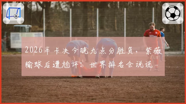 2026辛卡决今晚九点分胜负,紫薇输球后遭尬评:世界排名会说谎