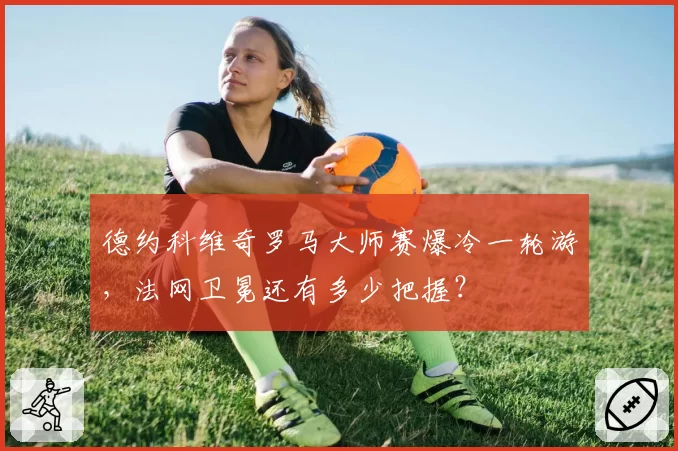 德约科维奇罗马大师赛爆冷一轮游，法网卫冕还有多少把握？