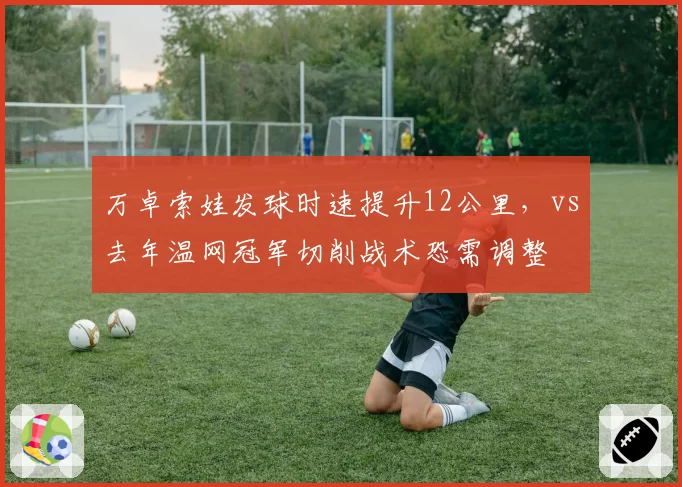万卓索娃发球时速提升12公里,vs去年温网冠军切削战术恐需调整