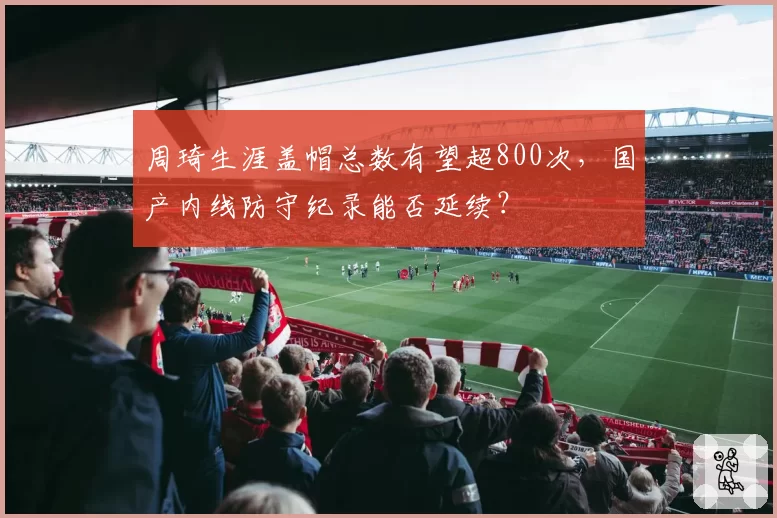 周琦生涯盖帽总数有望超800次，国产内线防守纪录能否延续？
