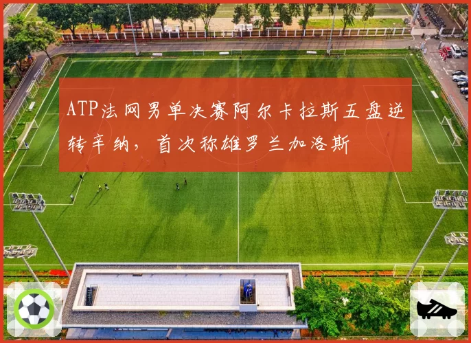 ATP法网男单决赛阿尔卡拉斯五盘逆转辛纳,首次称雄罗兰加洛斯