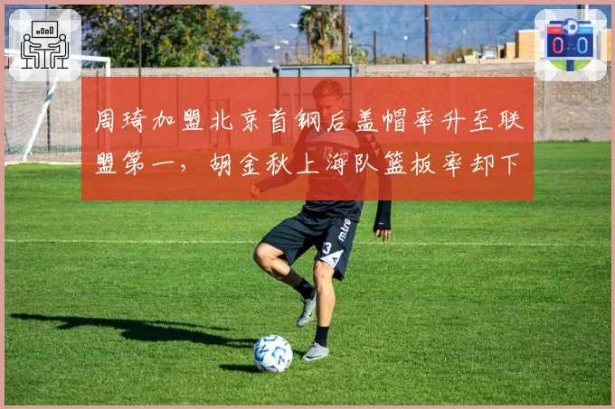 周琦加盟北京首钢后盖帽率升至联盟第一，胡金秋上海队篮板率却下滑至第六