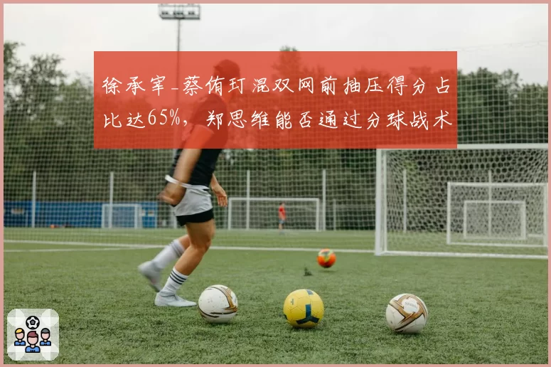 徐承宰_蔡侑玎混双网前抽压得分占比达65%，郑思维能否通过分球战术破解封锁？
