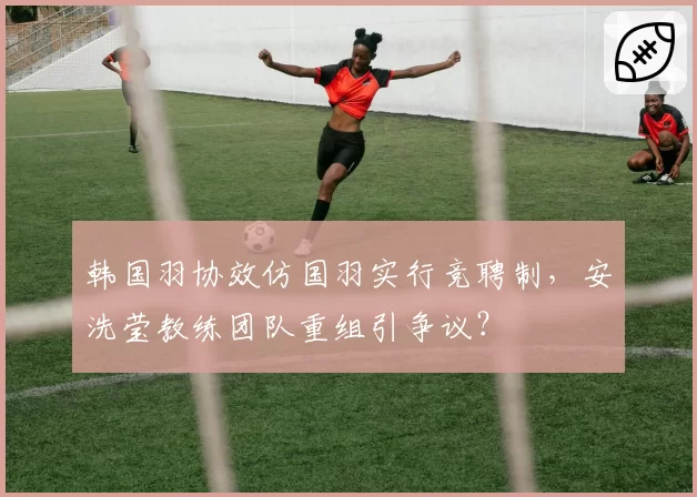 韩国羽协效仿国羽实行竞聘制，安洗莹教练团队重组引争议？