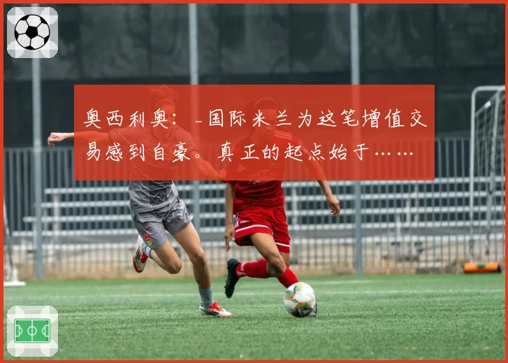 奥西利奥:_国际米兰为这笔增值交易感到自豪。真正的起点始于……斯帕莱蒂_
