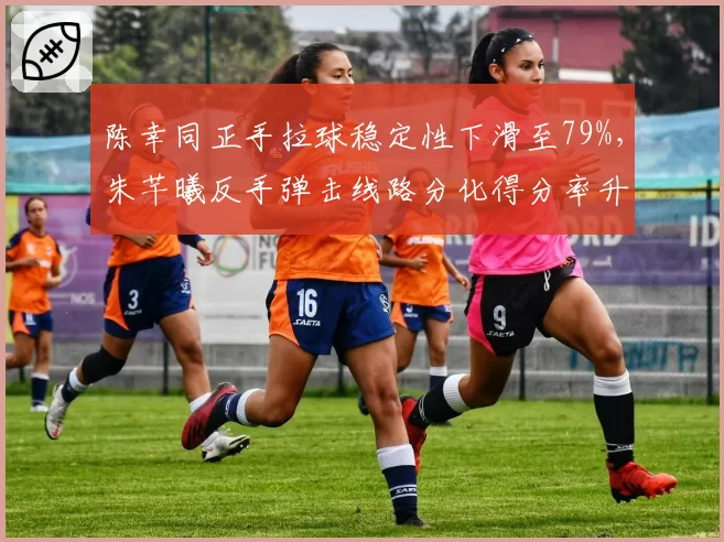 陈幸同正手拉球稳定性下滑至79%，朱芊曦反手弹击线路分化得分率升至44%