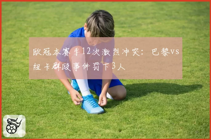 欧冠本赛季12次激烈冲突：巴黎vs纽卡群殴事件罚下3人