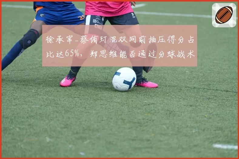 徐承宰_蔡侑玎混双网前抽压得分占比达65%，郑思维能否通过分球战术破解封锁？