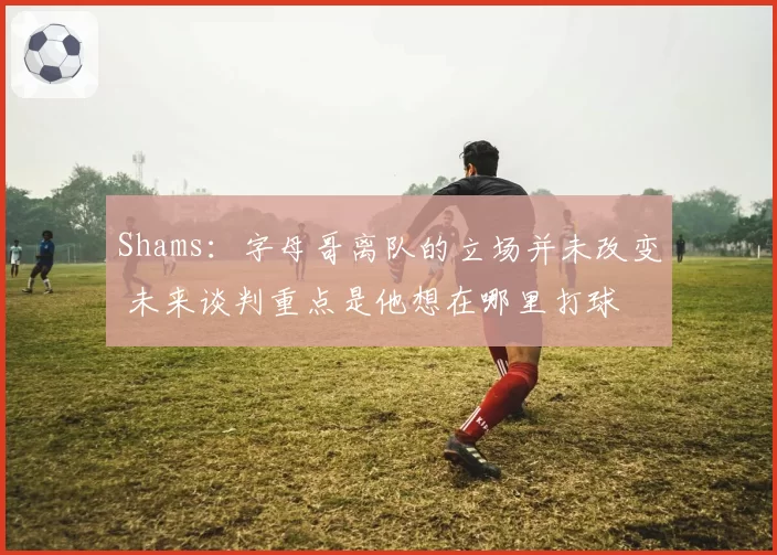 Shams：字母哥离队的立场并未改变 未来谈判重点是他想在哪里打球