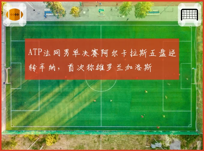 ATP法网男单决赛阿尔卡拉斯五盘逆转辛纳,首次称雄罗兰加洛斯