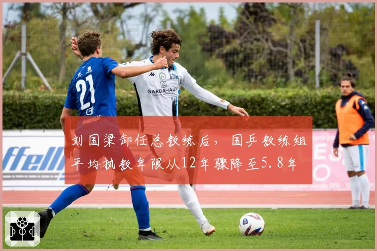 刘国梁卸任总教练后,国乒教练组平均执教年限从12年骤降至5.8年