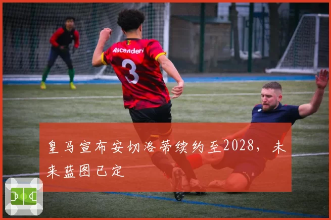 皇马宣布安切洛蒂续约至2028,未来蓝图已定