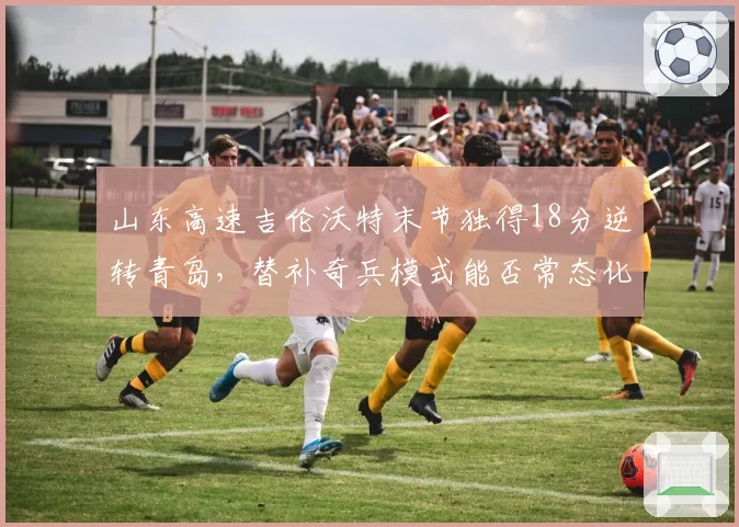 山东高速吉伦沃特末节独得18分逆转青岛，替补奇兵模式能否常态化？